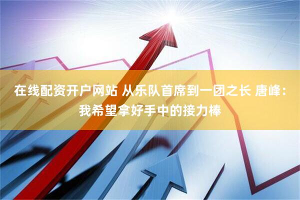 在线配资开户网站 从乐队首席到一团之长 唐峰：我希望拿好手中的接力棒