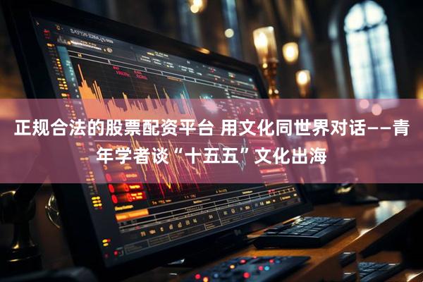 正规合法的股票配资平台 用文化同世界对话——青年学者谈“十五五”文化出海