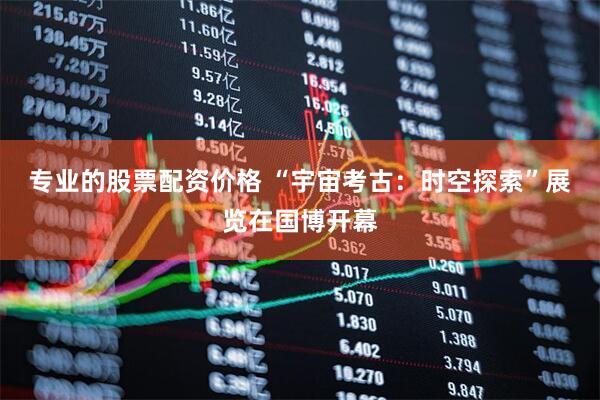 专业的股票配资价格 “宇宙考古：时空探索”展览在国博开幕