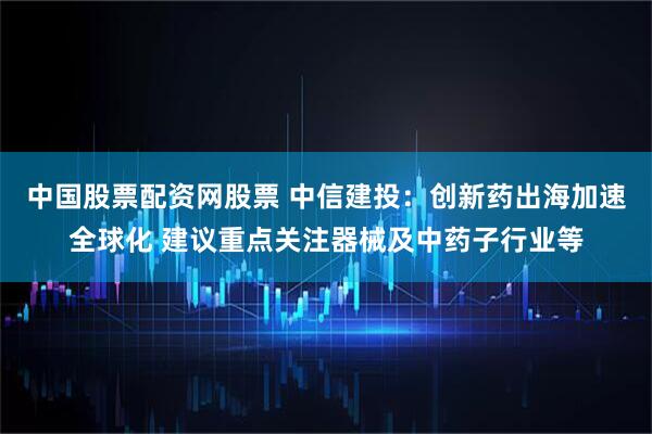 中国股票配资网股票 中信建投：创新药出海加速全球化 建议重点关注器械及中药子行业等