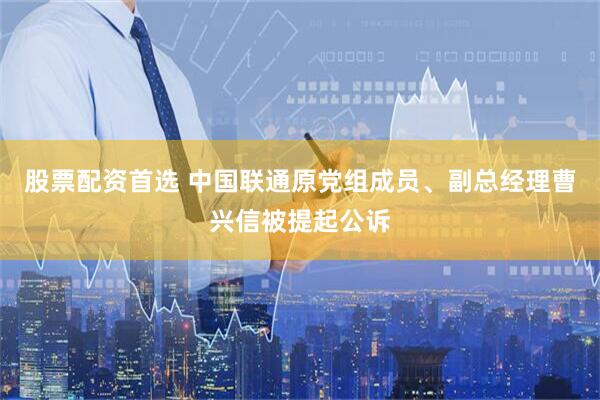 股票配资首选 中国联通原党组成员、副总经理曹兴信被提起公诉