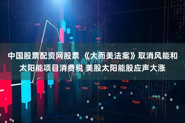 中国股票配资网股票 《大而美法案》取消风能和太阳能项目消费税 美股太阳能股应声大涨
