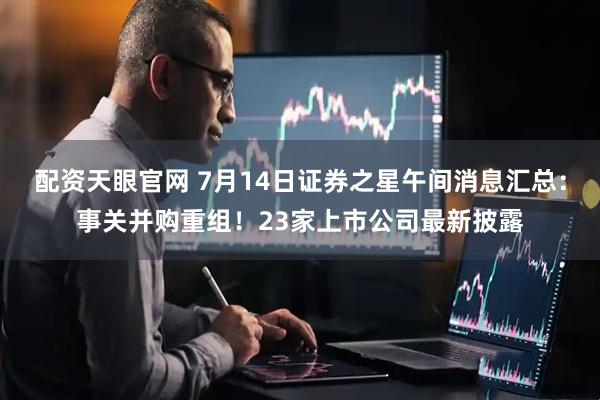 配资天眼官网 7月14日证券之星午间消息汇总：事关并购重组！23家上市公司最新披露