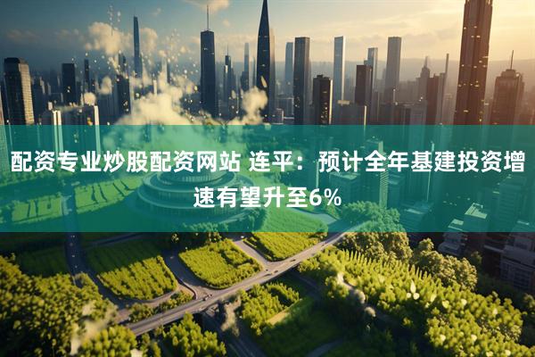 配资专业炒股配资网站 连平：预计全年基建投资增速有望升至6%