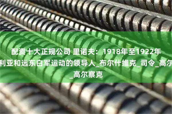 配资十大正规公司 里诺夫：1918年至1922年西伯利亚和远东白军运动的领导人_布尔什维克_司令_高尔察克