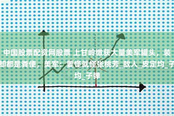 中国股票配资网股票 上甘岭缴获大量美军罐头，装的却都是粪便，美军：要怪就怪张桃芳_敌人_皮定均_子弹