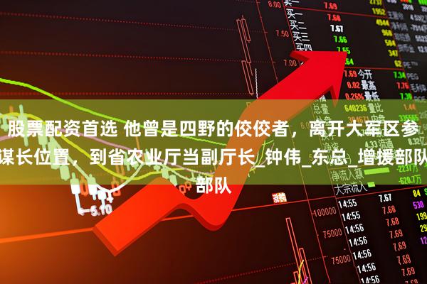 股票配资首选 他曾是四野的佼佼者，离开大军区参谋长位置，到省农业厅当副厅长_钟伟_东总_增援部队