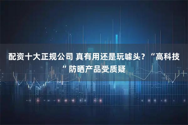 配资十大正规公司 真有用还是玩噱头？“高科技”防晒产品受质疑