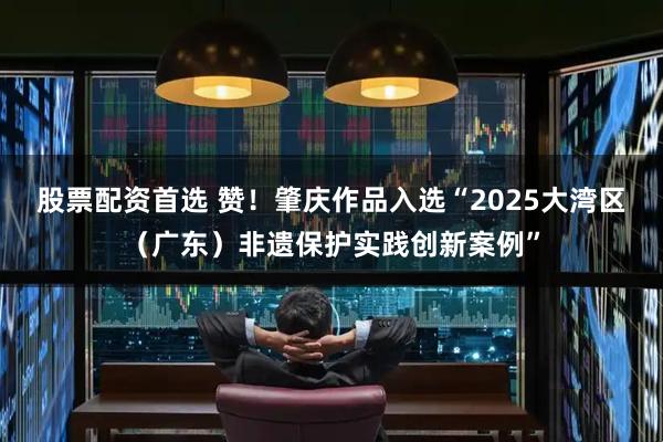 股票配资首选 赞！肇庆作品入选“2025大湾区（广东）非遗保护实践创新案例”