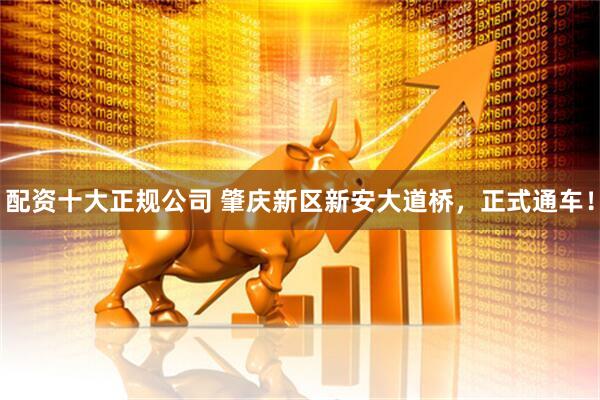 配资十大正规公司 肇庆新区新安大道桥，正式通车！