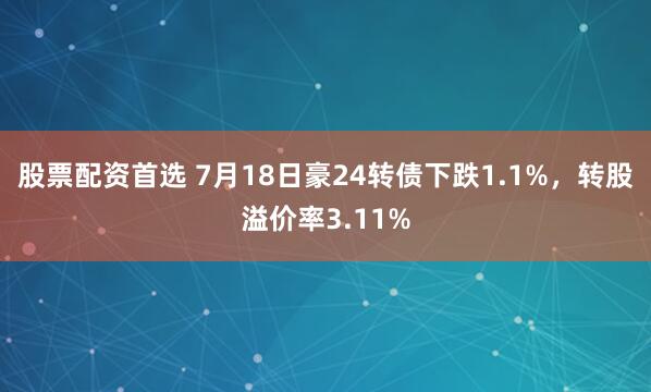 股票配资首选 7月18日豪24转债下跌1.1%，转股溢价率3.11%
