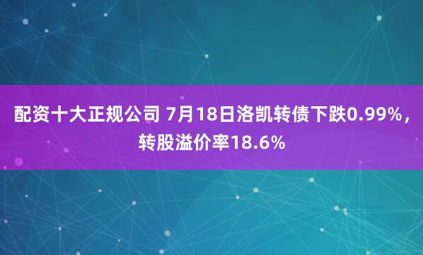 配资十大正规公司 7月18日洛凯转债下跌0.99%，转股溢价率18.6%