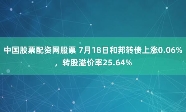 中国股票配资网股票 7月18日和邦转债上涨0.06%，转股溢价率25.64%