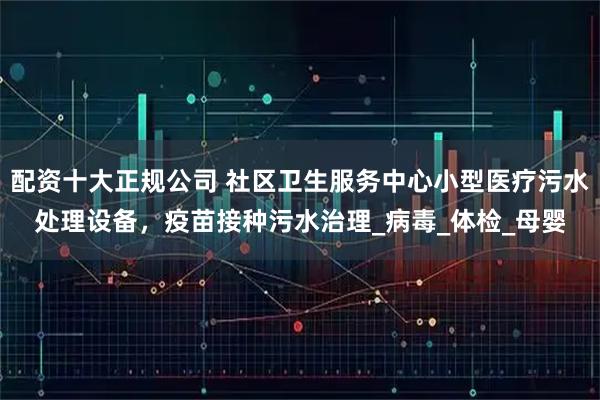 配资十大正规公司 社区卫生服务中心小型医疗污水处理设备，疫苗接种污水治理_病毒_体检_母婴