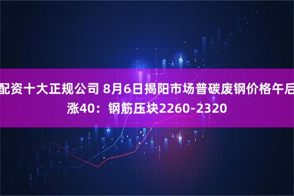 配资十大正规公司 8月6日揭阳市场普碳废钢价格午后涨40：钢筋压块2260-2320