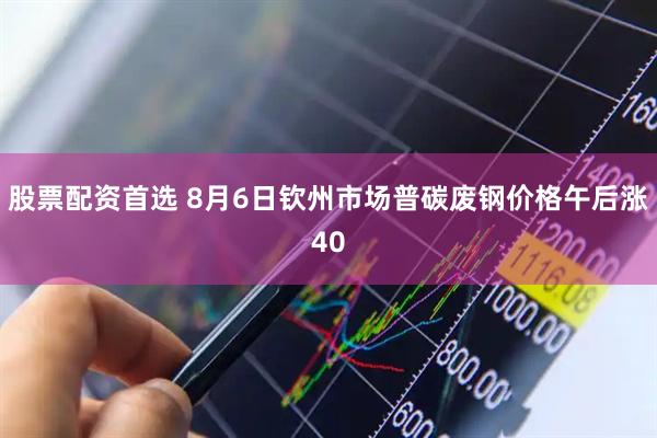 股票配资首选 8月6日钦州市场普碳废钢价格午后涨40