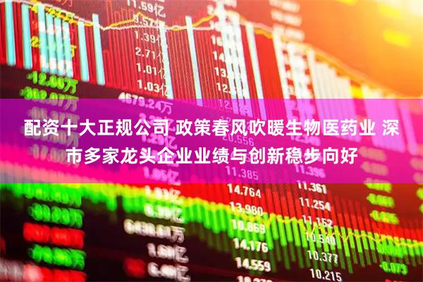 配资十大正规公司 政策春风吹暖生物医药业 深市多家龙头企业业绩与创新稳步向好