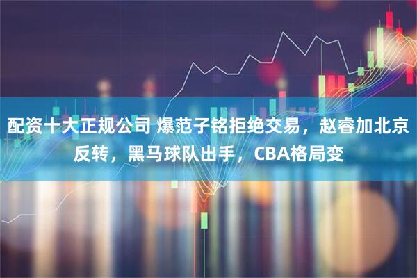 配资十大正规公司 爆范子铭拒绝交易，赵睿加北京反转，黑马球队出手，CBA格局变