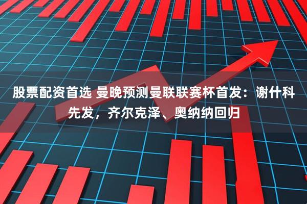 股票配资首选 曼晚预测曼联联赛杯首发：谢什科先发，齐尔克泽、奥纳纳回归