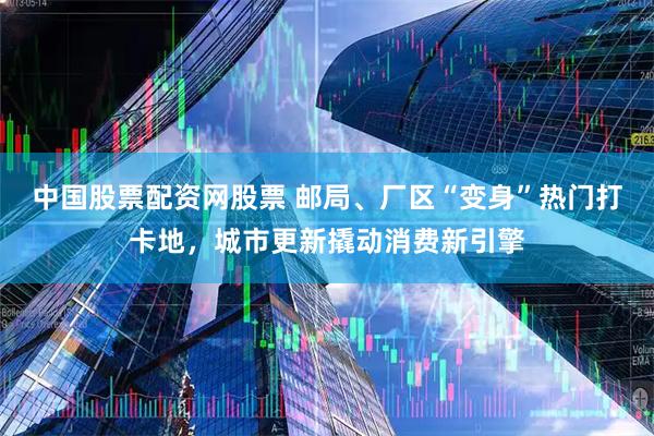 中国股票配资网股票 邮局、厂区“变身”热门打卡地，城市更新撬动消费新引擎