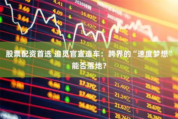 股票配资首选 追觅官宣造车：跨界的“速度梦想”能否落地？