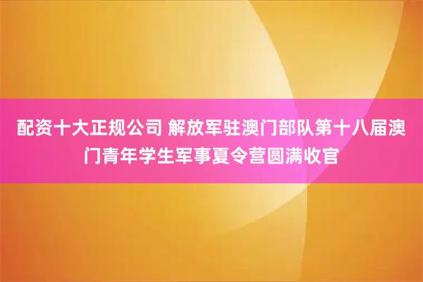 配资十大正规公司 解放军驻澳门部队第十八届澳门青年学生军事夏令营圆满收官
