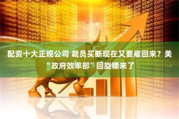 配资十大正规公司 裁员买断现在又要雇回来？美“政府效率部”回旋镖来了