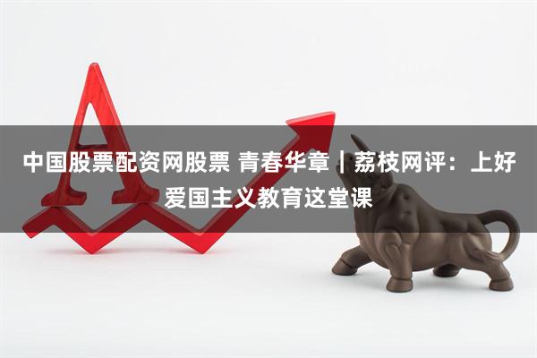 中国股票配资网股票 青春华章｜荔枝网评：上好爱国主义教育这堂课