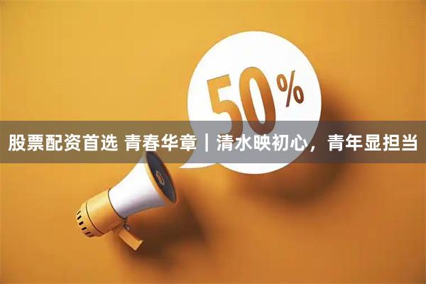 股票配资首选 青春华章｜清水映初心，青年显担当