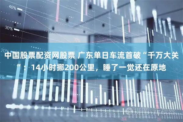 中国股票配资网股票 广东单日车流首破“千万大关”：14小时挪200公里，睡了一觉还在原地