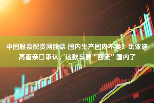 中国股票配资网股票 国内生产国内不卖？比亚迪高管亲口承认，这款车要“回流”国内了