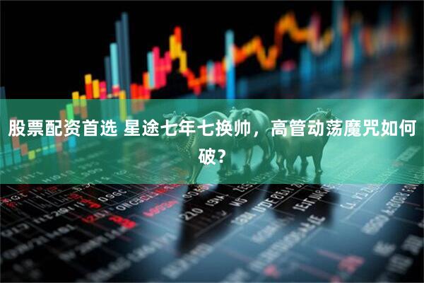 股票配资首选 星途七年七换帅，高管动荡魔咒如何破？