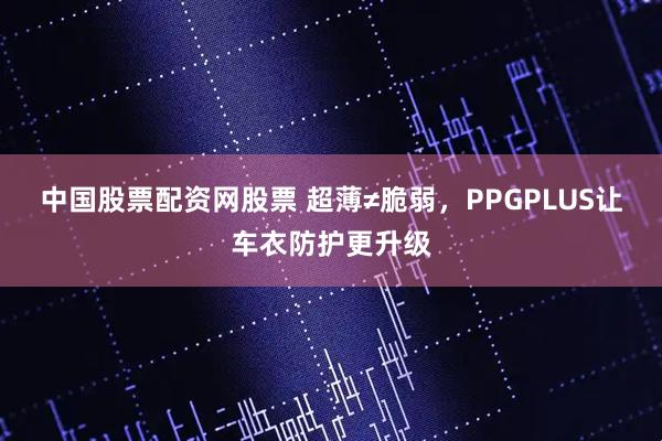 中国股票配资网股票 超薄≠脆弱，PPGPLUS让车衣防护更升级