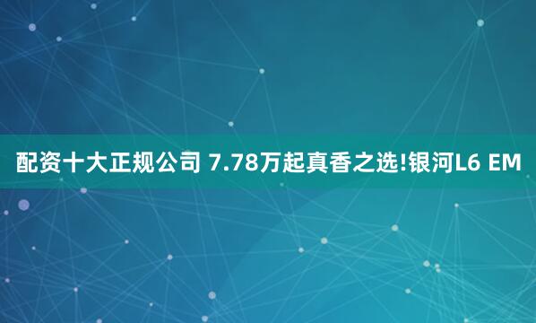 配资十大正规公司 7.78万起真香之选!银河L6 EM