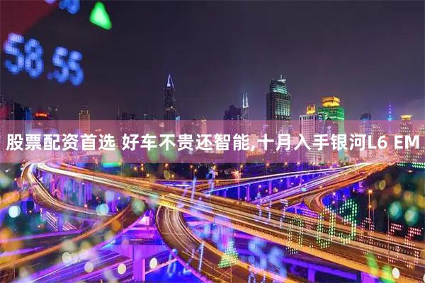 股票配资首选 好车不贵还智能,十月入手银河L6 EM