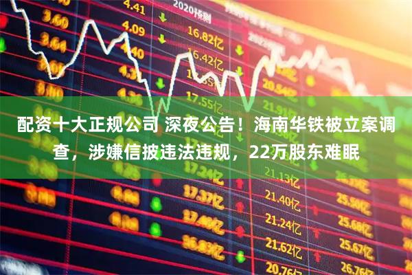 配资十大正规公司 深夜公告！海南华铁被立案调查，涉嫌信披违法违规，22万股东难眠