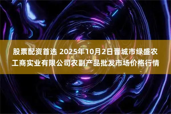 股票配资首选 2025年10月2日晋城市绿盛农工商实业有限公司农副产品批发市场价格行情