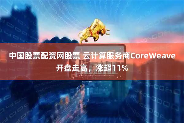 中国股票配资网股票 云计算服务商CoreWeave开盘走高，涨超11%