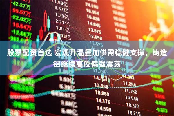 股票配资首选 宏观升温叠加供需稳健支撑，铸造铝继续高位偏强震荡