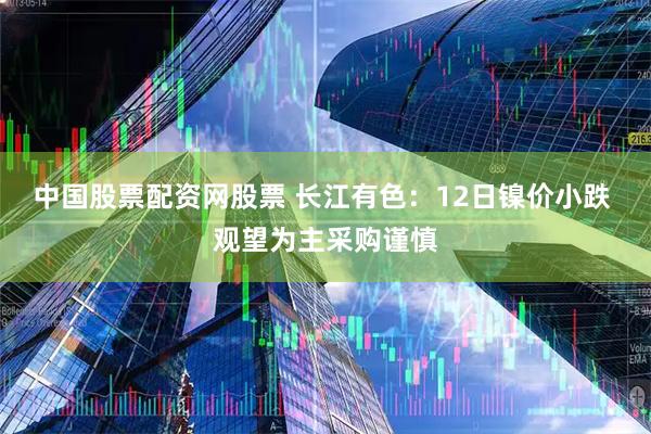 中国股票配资网股票 长江有色：12日镍价小跌 观望为主采购谨慎