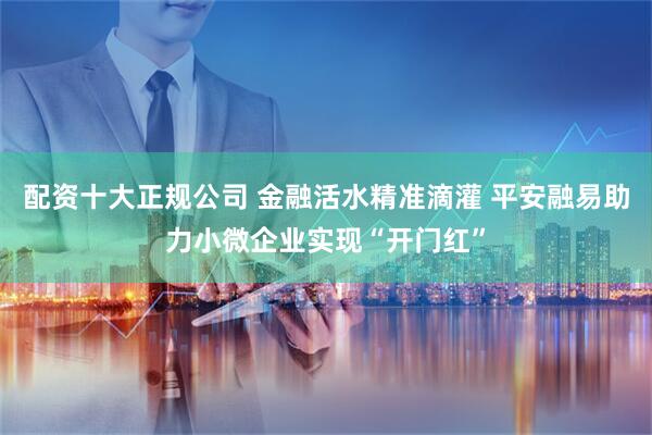 配资十大正规公司 金融活水精准滴灌 平安融易助力小微企业实现“开门红”