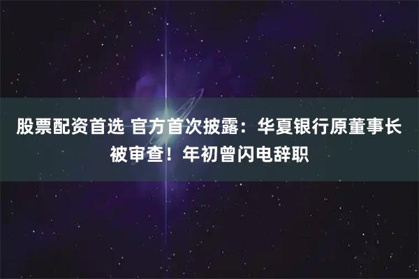 股票配资首选 官方首次披露：华夏银行原董事长被审查！年初曾闪电辞职