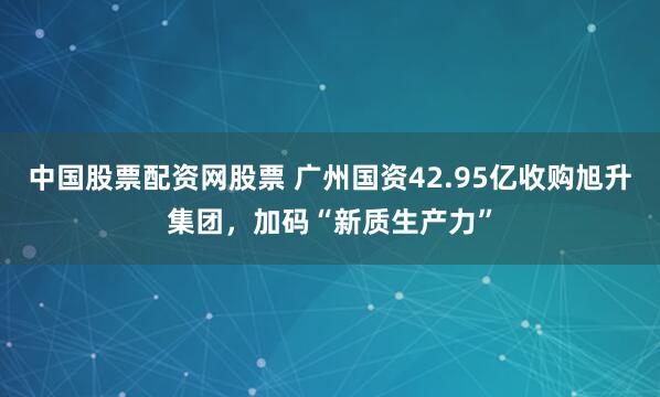 中国股票配资网股票 广州国资42.95亿收购旭升集团，加码“新质生产力”