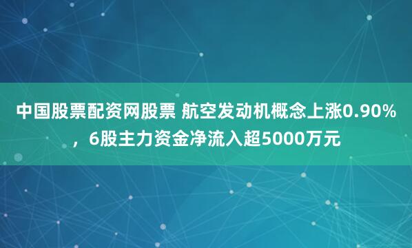 中国股票配资网股票 航空发动机概念上涨0.90%，6股主力资金净流入超5000万元