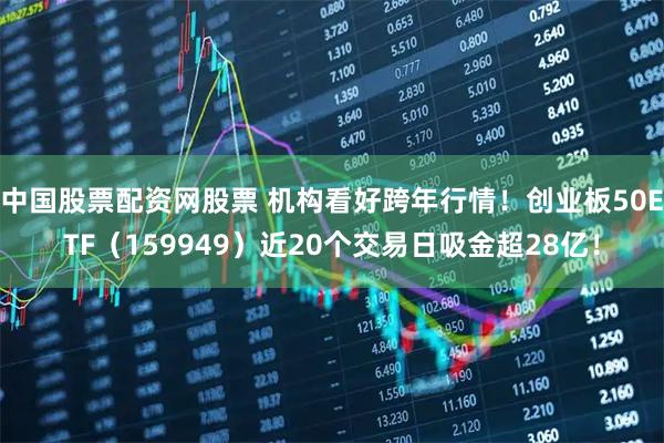 中国股票配资网股票 机构看好跨年行情！创业板50ETF（159949）近20个交易日吸金超28亿！
