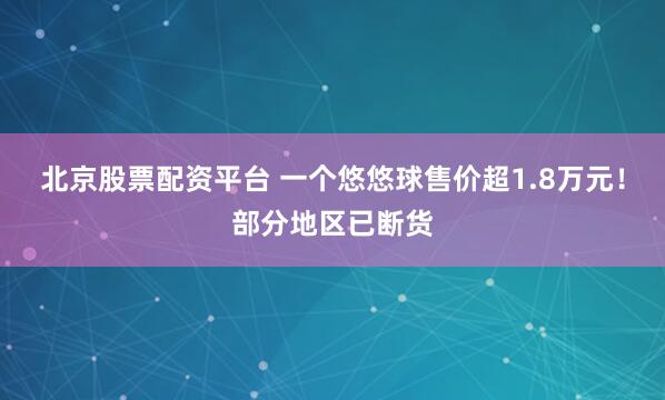 北京股票配资平台 一个悠悠球售价超1.8万元！部分地区已断货