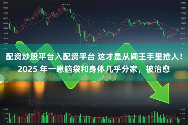 配资炒股平台入配资平台 这才是从阎王手里抢人！2025 年一患脑袋和身体几乎分家，被治愈
