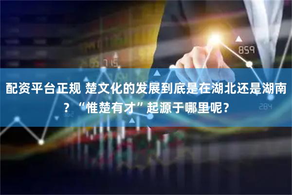 配资平台正规 楚文化的发展到底是在湖北还是湖南？“惟楚有才”起源于哪里呢？