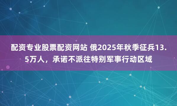 配资专业股票配资网站 俄2025年秋季征兵13.5万人，承诺不派往特别军事行动区域