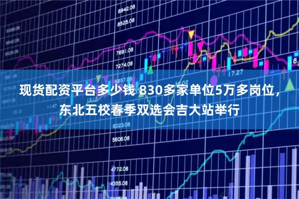 现货配资平台多少钱 830多家单位5万多岗位，东北五校春季双选会吉大站举行